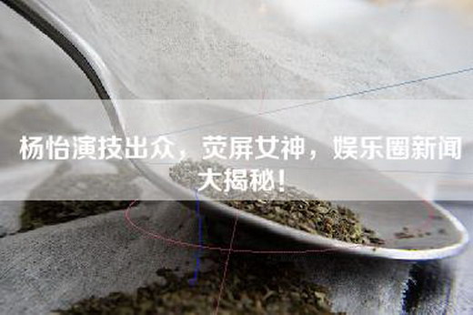 杨怡演技出众，荧屏女神，娱乐圈新闻大揭秘！