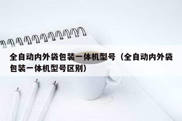 全自动内外袋包装一体机型号（全自动内外袋包装一体机型号区别）