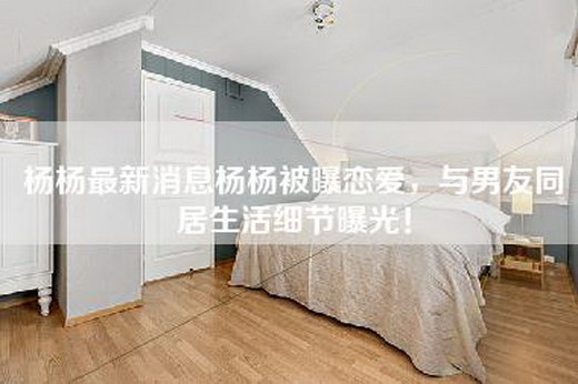 杨杨最新消息杨杨被曝恋爱，与男友同居生活细节曝光！