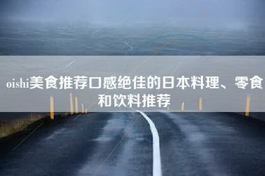 oishi美食推荐口感绝佳的日本料理、零食和饮料推荐