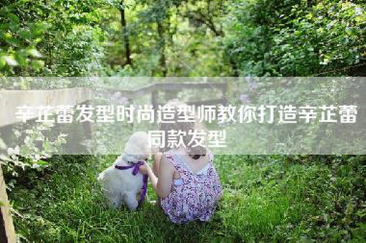 辛芷蕾发型时尚造型师教你打造辛芷蕾同款发型