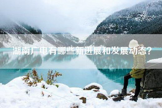湖南广电有哪些新进展和发展动态？