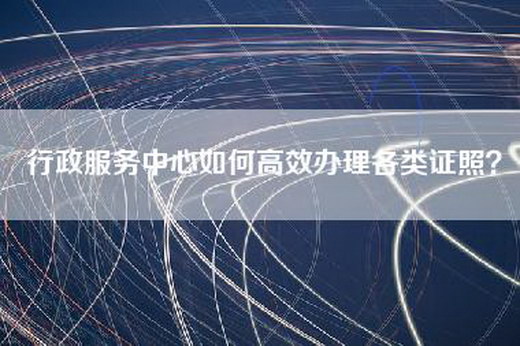 行政服务中心如何高效办理各类证照？