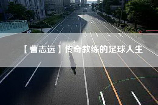 【曹志远】传奇教练的足球人生
