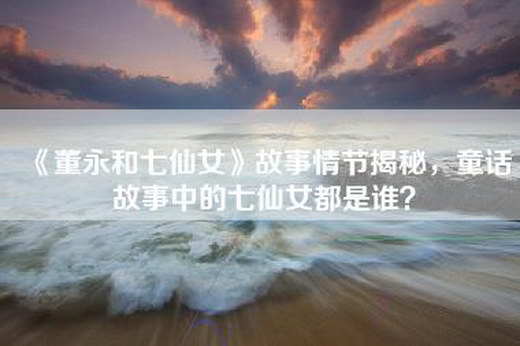 《董永和七仙女》故事情节揭秘，童话故事中的七仙女都是谁？