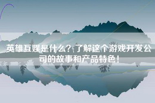 英雄互娱是什么？了解这个游戏开发公司的故事和产品特色！