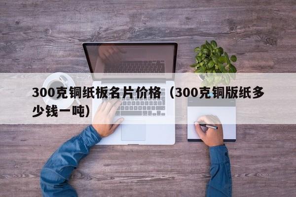 300克铜纸板名片价格(300克铜版纸多少钱一吨)