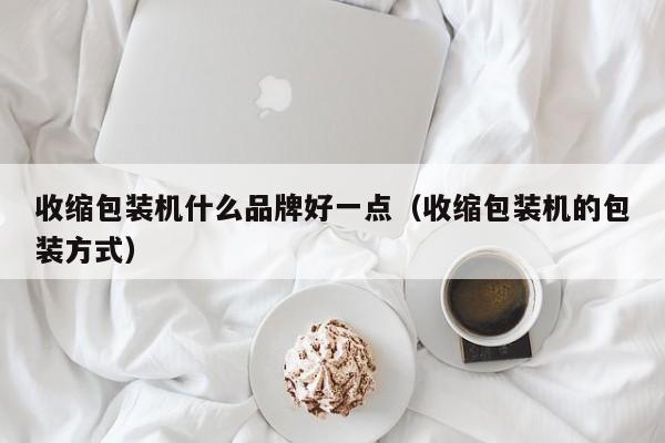 收缩包装机什么品牌好一点(收缩包装机的包装方式)