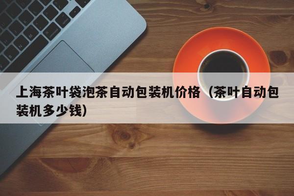上海茶叶袋泡茶自动包装机价格(茶叶自动包装机多少钱)