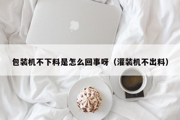 包装机不下料是怎么回事呀(灌装机不出料)