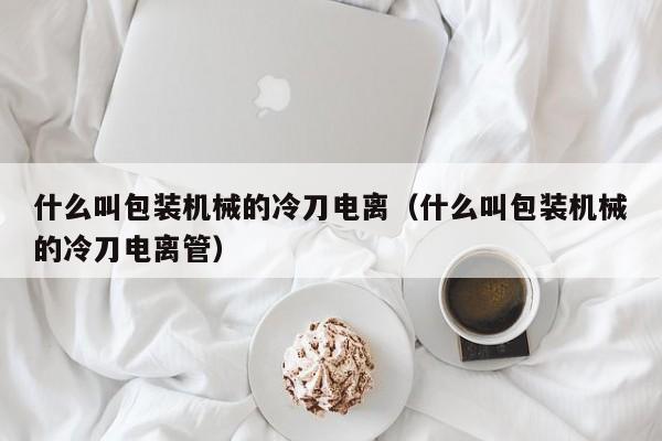 什么叫包装机械的冷刀电离(什么叫包装机械的冷刀电离管)