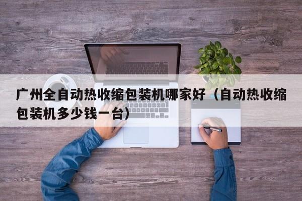 广州全自动热收缩包装机哪家好(自动热收缩包装机多少钱一台)
