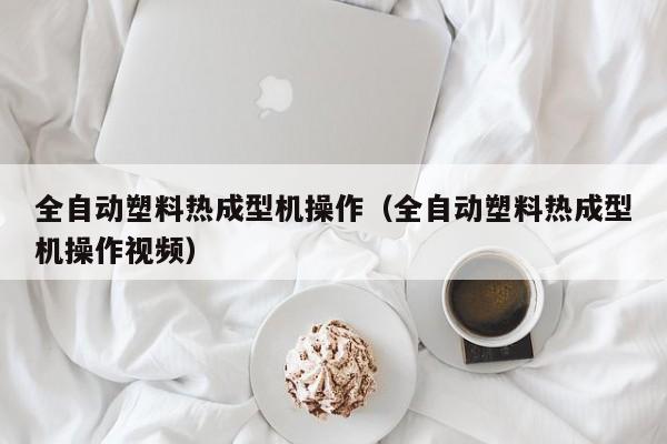 全自动塑料热成型机操作(全自动塑料热成型机操作视频)