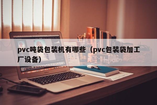 pvc吨袋包装机有哪些(pvc包装袋加工厂设备)