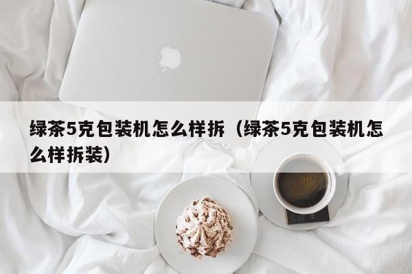 绿茶5克包装机怎么样拆(绿茶5克包装机怎么样拆装)