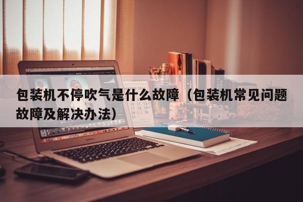 包装机不停吹气是什么故障(包装机常见问题故障及解决办法)