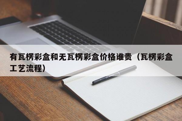 有瓦楞彩盒和无瓦楞彩盒价格谁贵(瓦楞彩盒工艺流程)