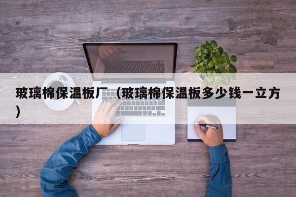 玻璃棉保温板厂(玻璃棉保温板多少钱一立方)