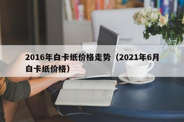 2016年白卡纸价格走势(2021年6月白卡纸价格)