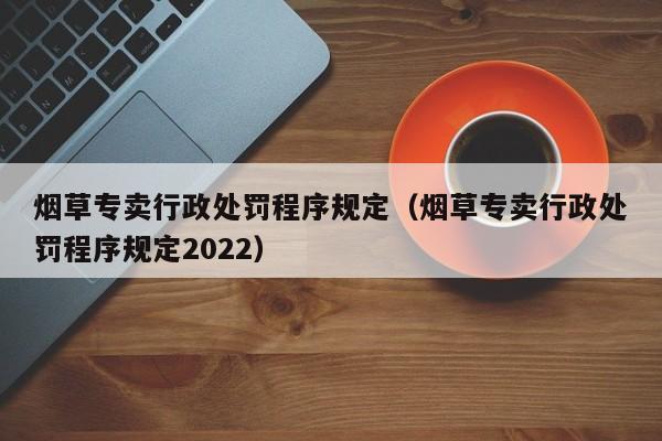 烟草专卖行政处罚程序规定(烟草专卖行政处罚程序规定2022)