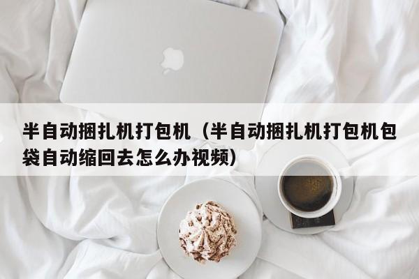 半自动捆扎机打包机(半自动捆扎机打包机包袋自动缩回去怎么办视频)