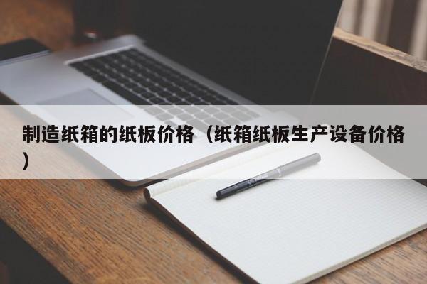 制造纸箱的纸板价格（纸箱纸板生产设备价格）