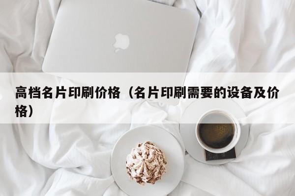 高档名片印刷价格（名片印刷需要的设备及价格）